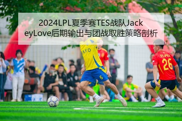 2024LPL夏季赛TES战队JackeyLove后期输出与团战取胜策略剖析